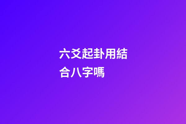 六爻起卦用結合八字嗎 (六爻要結合八字嗎)